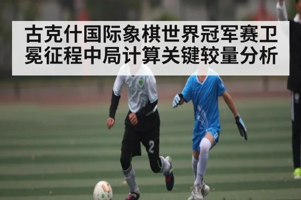 古克什国际象棋世界冠军赛卫冕征程中局计算关键较量分析 | kaiyun